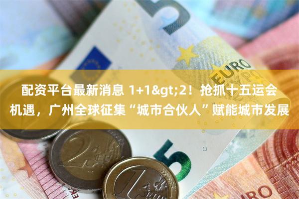 配资平台最新消息 1+1>2！抢抓十五运会机遇，广州全球征集“城市合伙人”赋能城市发展