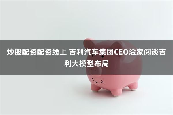 炒股配资配资线上 吉利汽车集团CEO淦家阅谈吉利大模型布局