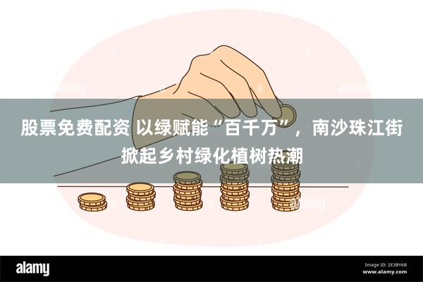 股票免费配资 以绿赋能“百千万”，南沙珠江街掀起乡村绿化植树热潮