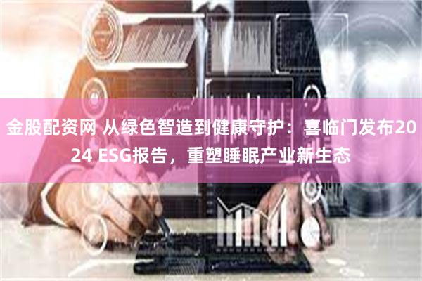 金股配资网 从绿色智造到健康守护：喜临门发布2024 ESG报告，重塑睡眠产业新生态