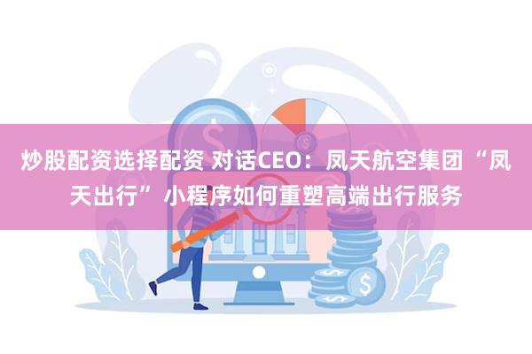 炒股配资选择配资 对话CEO：凤天航空集团 “凤天出行” 小程序如何重塑高端出行服务