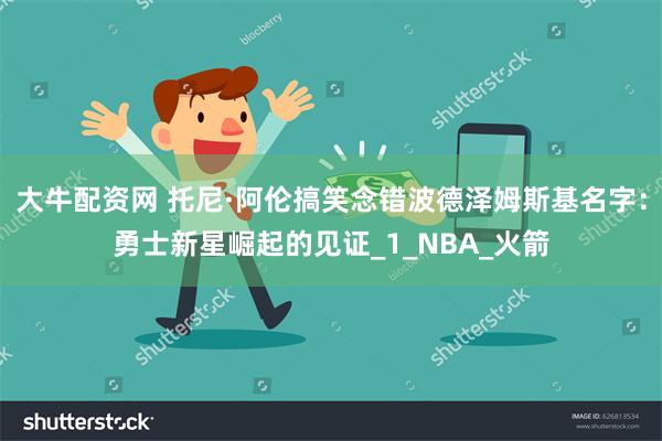 大牛配资网 托尼·阿伦搞笑念错波德泽姆斯基名字：勇士新星崛起的见证_1_NBA_火箭