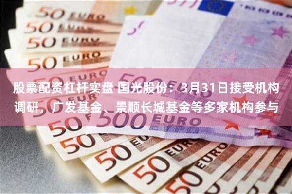 股票配资杠杆实盘 国光股份：3月31日接受机构调研，广发基金、景顺长城基金等多家机构参与