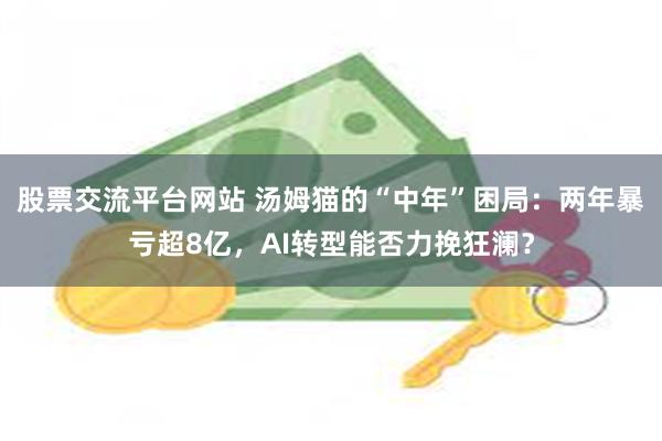 股票交流平台网站 汤姆猫的“中年”困局：两年暴亏超8亿，AI转型能否力挽狂澜？
