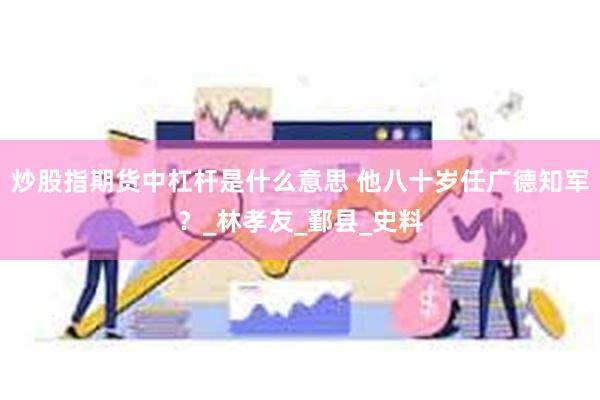炒股指期货中杠杆是什么意思 他八十岁任广德知军？_林孝友_鄞县_史料