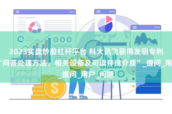 2023实盘炒股杠杆平台 科大讯飞获得发明专利授权：“问答处理方法、相关设备及可读存储介质”_提问_用户_问题