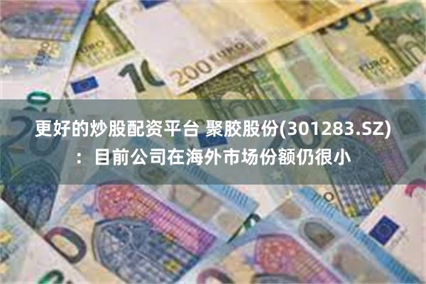 更好的炒股配资平台 聚胶股份(301283.SZ)：目前公司在海外市场份额仍很小