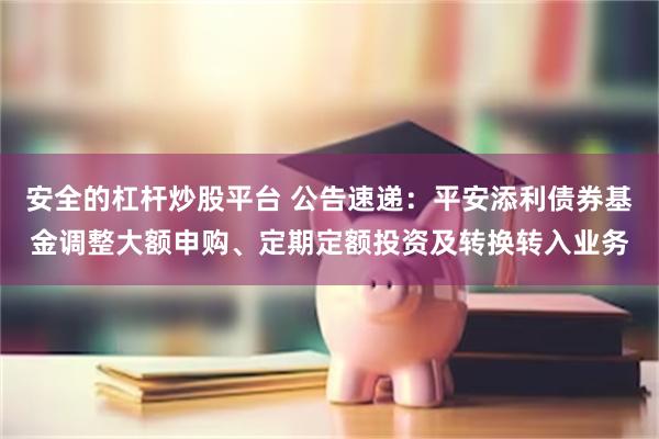 安全的杠杆炒股平台 公告速递：平安添利债券基金调整大额申购、定期定额投资及转换转入业务