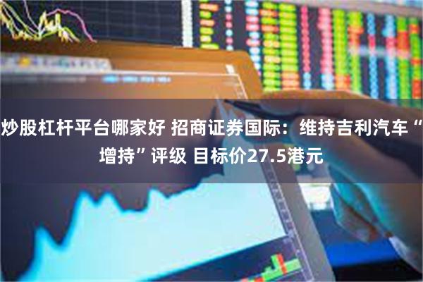 炒股杠杆平台哪家好 招商证券国际：维持吉利汽车“增持”评级 目标价27.5港元