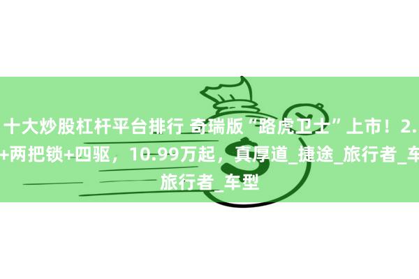 十大炒股杠杆平台排行 奇瑞版“路虎卫士”上市！2.0T+两把锁+四驱，10.99万起，真厚道_捷途_旅行者_车型