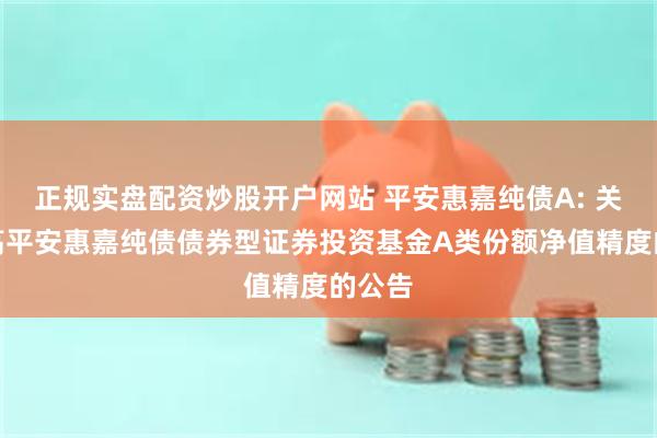 正规实盘配资炒股开户网站 平安惠嘉纯债A: 关于提高平安惠嘉纯债债券型证券投资基金A类份额净值精度的公告