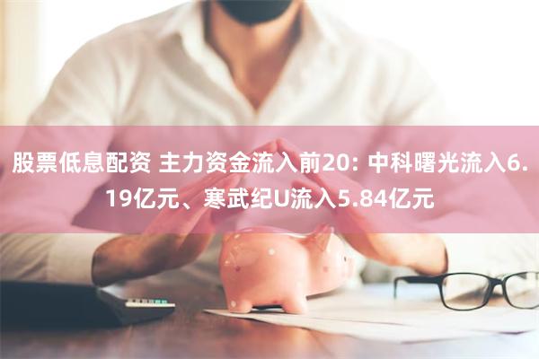 股票低息配资 主力资金流入前20: 中科曙光流入6.19亿元、寒武纪U流入5.84亿元