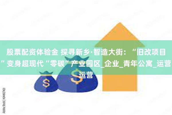 股票配资体验金 探寻新乡·智造大街：“旧改项目”变身超现代“零碳”产业园区_企业_青年公寓_运营