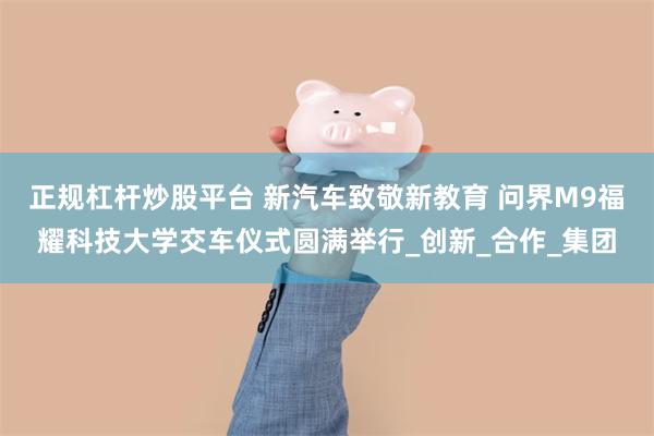 正规杠杆炒股平台 新汽车致敬新教育 问界M9福耀科技大学交车仪式圆满举行_创新_合作_集团