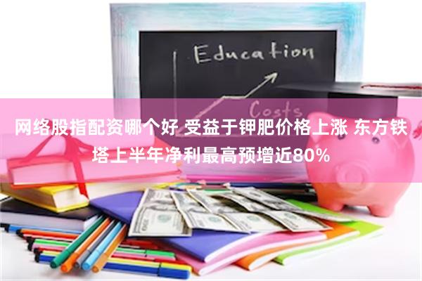 网络股指配资哪个好 受益于钾肥价格上涨 东方铁塔上半年净利最高预增近80%