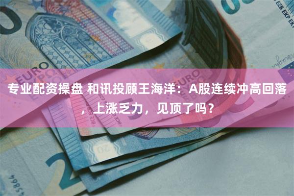 专业配资操盘 和讯投顾王海洋：A股连续冲高回落，上涨乏力，见顶了吗？