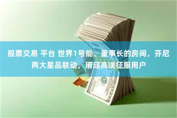 股票交易 平台 世界1号能、董事长的房间，芬尼两大星品联动，用超高端征服用户