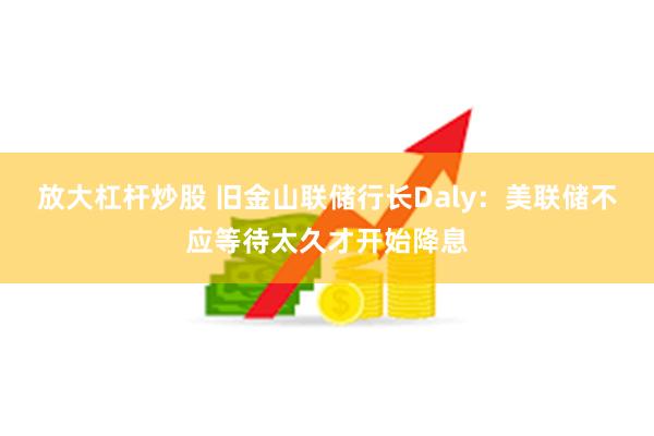 放大杠杆炒股 旧金山联储行长Daly：美联储不应等待太久才开始降息