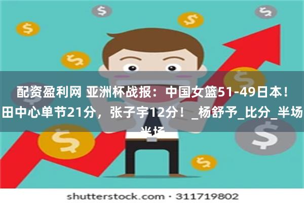 配资盈利网 亚洲杯战报：中国女篮51-49日本！田中心单节21分，张子宇12分！_杨舒予_比分_半场