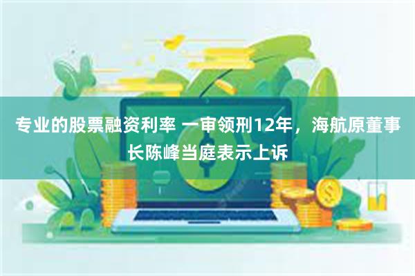 专业的股票融资利率 一审领刑12年，海航原董事长陈峰当庭表示上诉