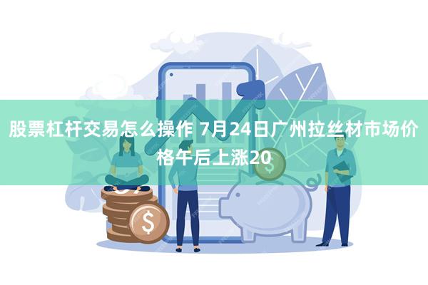 股票杠杆交易怎么操作 7月24日广州拉丝材市场价格午后上涨20