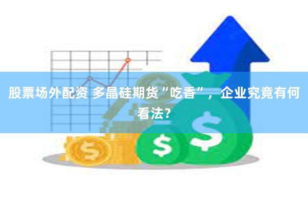 股票场外配资 多晶硅期货“吃香”，企业究竟有何看法？