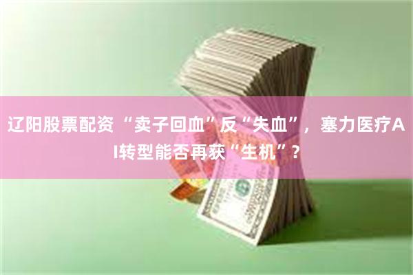 辽阳股票配资 “卖子回血”反“失血”，塞力医疗AI转型能否再获“生机”？