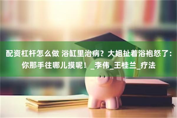 配资杠杆怎么做 浴缸里治病？大姐扯着浴袍怒了：你那手往哪儿摸呢！_李伟_王桂兰_疗法