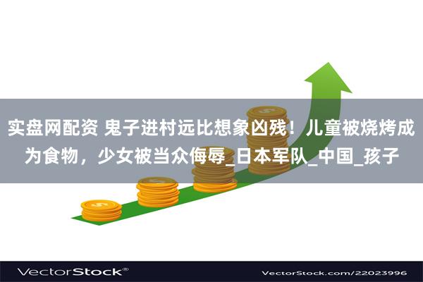 实盘网配资 鬼子进村远比想象凶残！儿童被烧烤成为食物，少女被当众侮辱_日本军队_中国_孩子