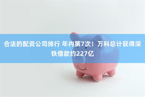 合法的配资公司排行 年内第7次！万科总计获得深铁借款约227亿