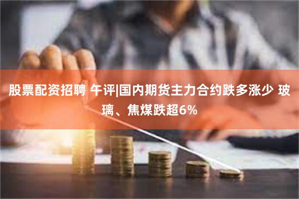 股票配资招聘 午评|国内期货主力合约跌多涨少 玻璃、焦煤跌超6%