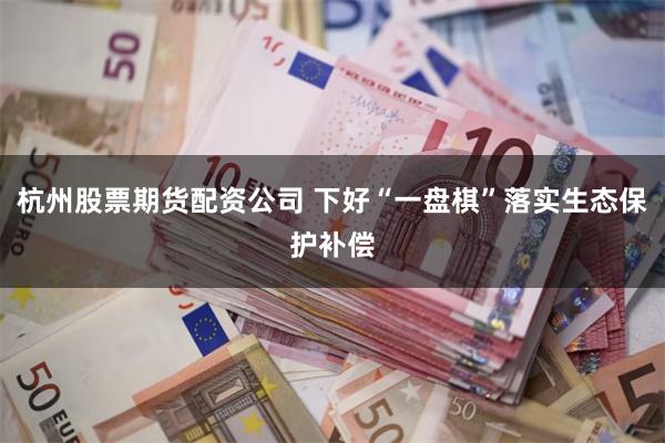 杭州股票期货配资公司 下好“一盘棋”落实生态保护补偿