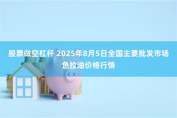 股票做空杠杆 2025年8月5日全国主要批发市场色拉油价格行情