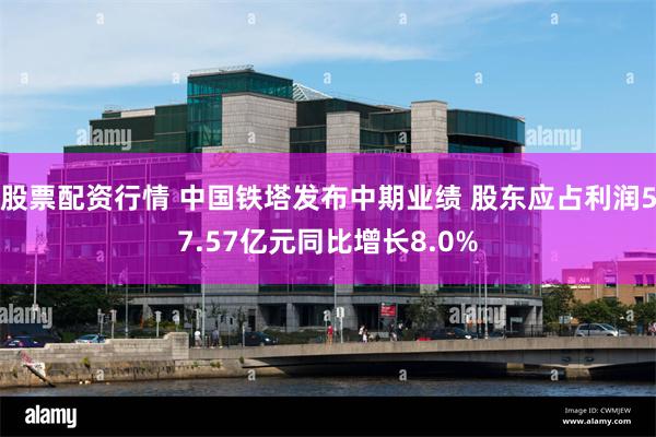 股票配资行情 中国铁塔发布中期业绩 股东应占利润57.57亿元同比增长8.0%