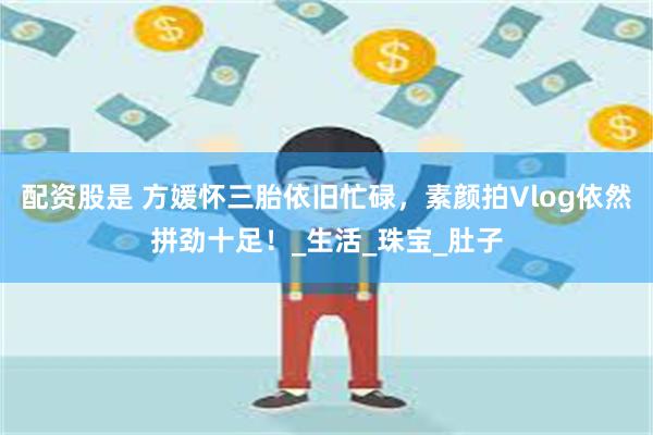 配资股是 方媛怀三胎依旧忙碌，素颜拍Vlog依然拼劲十足！_生活_珠宝_肚子