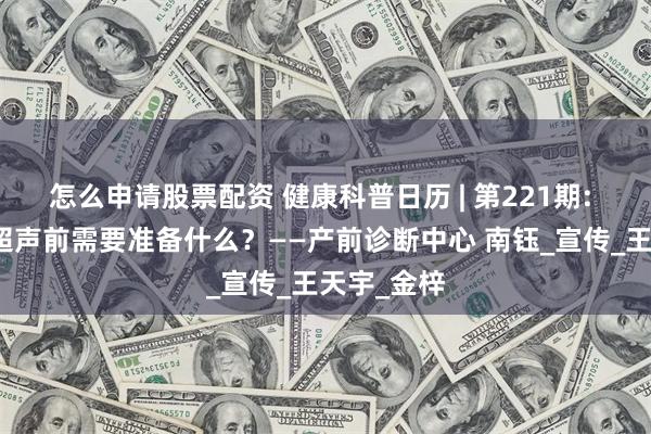怎么申请股票配资 健康科普日历 | 第221期: 孕产妇做超声前需要准备什么？——产前诊断中心 南钰_宣传_王天宇_金梓