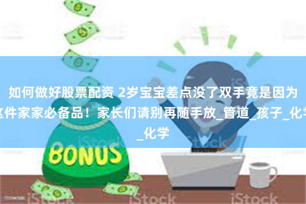 如何做好股票配资 2岁宝宝差点没了双手竟是因为这件家家必备品！家长们请别再随手放_管道_孩子_化学