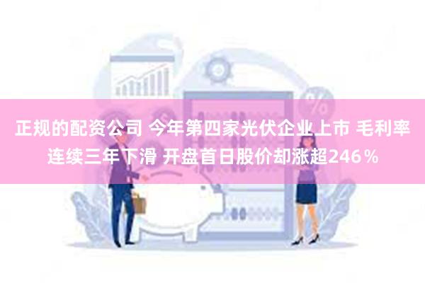正规的配资公司 今年第四家光伏企业上市 毛利率连续三年下滑 开盘首日股价却涨超246％