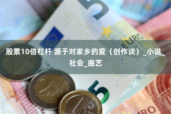 股票10倍杠杆 源于对家乡的爱（创作谈）_小说_社会_曲艺
