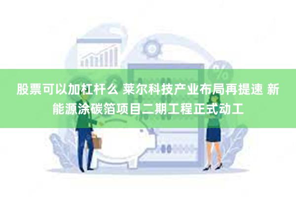 股票可以加杠杆么 莱尔科技产业布局再提速 新能源涂碳箔项目二期工程正式动工